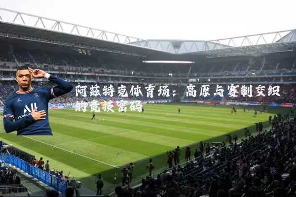 阿兹特克体育场:高原与赛制交织的竞技密码