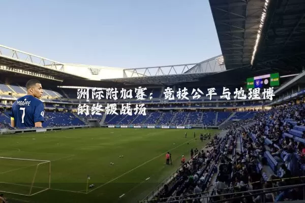 洲际附加赛:竞技公平与地理博弈的终极战场