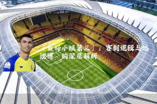 「最好小组第三」:赛制逻辑与地理博弈的深层解析
